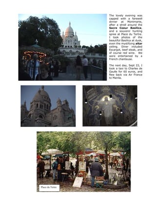 The lovely evening was
                  capped with a farewell
                  dinner at Montmarte,
                  after a stroll around the
                  Sacre Coeur Basilica,
                  and a souvenir hunting
                  spree at Place du Tertre.
                  I took photos of the
                  beautiful Basilica at dusk,
                  even the mystifying altar
                  ceiling. Diner included
                  Escargot, beef steak, and
                  of course red wine. We
                  were entertained by a
                  French chanteuse.

                  The next day, Sept 22, I
                  took a taxi to Charles de
                  Gaulle for 60 euros, and
                  flew back via Air France
                  to Manila.




Place du Tertre
 