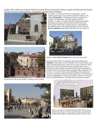 modern side, nothing can compare with the awesome Warsaw University Library, its glass and steel roof, all chrome
and steel structures and furnishings, roof gardens, and four million holdings.
                                                                    In contrast, it is so easy to fall in love with Krakow, the old
                                                                    capital, because the city has retained its medieval character. We
                                                                    climbed Wawel hill to visit the Royal Castle, for centuries the
                                                                    residence of Polish Kings, the Piast, Jagiellon and Vasa
                                                                    dynasties, to admire its unique collection of tapestries owned by
                                                                    king Sigismund August and marveled at the Envoy Hall, also
                                                                    known as the “Heads Hall’ (unique in Europe, and included in
                                                                    the UNESCO list of world cultural heritage). We also toured the
                                                                    Wawel Cathedral, home of Pope John Paul who was a native of




                                                                  Krakow, and St. Mary's Church (above), where he first served.

                                                                  Down from Wawel Hill, we sighted the apartment building where
                                                                  Schindler (of the famous movie "Schindler's List") lived. Then we were
                                                                  taken to the old market square, where one can enjoy a drink (at 2 zloty)
                                                                  and a pizza (5 zloty) at the many pleasant streetside cafes, or buy a
                                                                  bouquet from flower vendors, and small trinkets from the thousands of
                                                                  souvenir shops (my friend from Jamaica bought amber earrings for only
                                                                  65 zloty). A visit to the 14th century old building of the Jagiellonian
                                                                  University, the oldest institution in Poland, and a tour of its museum and
                                                                  Archives, highlighted our one-day trip to Krakow. However, I missed a
                                                                  trip to Auschwitz Birkenau – the largest Nazi concentration camp of
World War II (with its gas chamber, crematory, cells of death).

                                                                                        Jagiellonian museum-archives




                                                                           There is so much to say about Poland and this trip. So, in any
                                                                           future trip to Europe, I have resolved to take a second look at
                                                                           Poland, and include its neighboring countries, like the Czech
 