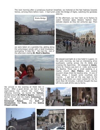 The next morning after a sumptuous Austrian breakfast, we motored on the fast highway towards
            Venice, arriving there before noon. I had lunch under the Bridge of Sighs, watching the gondolas
                                                            pass by.

                                    Rialto Bridge            In the afternoon, our tour took us to factory to
                                                             watch Venetian glass blowers fashion their
                                                             delicate objects as they did centuries ago. Then




            we were taken on a gondola trip, gliding along
            the picturesque canals with a local troubadour
            serenading “O Sole Mio.” We had the rest of
            the afternoon visiting St. Mark’s Basilica.


                                                             We stayed overnight at a nice hotel in Lugano. In
                                                             the early morning, we had an interesting drive
                                                             southward, cutting across the Po Delta and
                                                             crossing the Apennines. We stopped at Assisi,
                                                             where St. Francis was born in 1182, and toured
                                                             the Basilica. There was a small wedding in a
                                                             nearby church (San Pietro), and several
                                                             souvenir shops lined the basilica area. In one of
                                                             these shops, I bought some crucifixes and
                                                             rosaries. I got lost on the way back to the
                                                             parking area where our coach waited for me for
                                                             more than 30 minutes. I almost thought the bus
                                                             left me to walk all the way to Rome.

We arrived in the evening at Hotel Ibis in
Rome. After a good dinner, we had a short
sight-seeing trip around the town. The
following morning, we toured the Vatican,
strolled around St. Peter’s Square, visited the
Roman Forum and the mighty Colosseum. I
also took photos (below) of the Victor
Emmanuel       Palace,        the  Arch      of
Constantine, the Pieta, and the Sistine
Chapel ceiling.
 