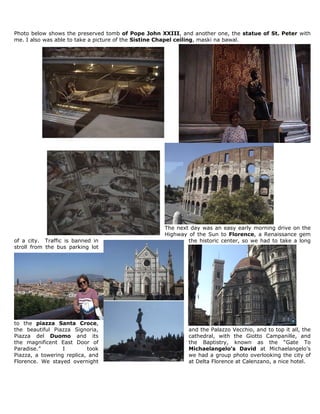 Photo below shows the preserved tomb of Pope John XXIII, and another one, the statue of St. Peter with
me. I also was able to take a picture of the Sistine Chapel ceiling, maski na bawal.




                                                   The next day was an easy early morning drive on the
                                                   Highway of the Sun to Florence, a Renaissance gem
of a city. Traffic is banned in                            the historic center, so we had to take a long
stroll from the bus parking lot




to the piazza Santa Croce,
the beautiful Piazza Signoria,                              and the Palazzo Vecchio, and to top it all, the
Piazza del Duomo and its                                    cathedral, with the Giotto Campanille, and
the magnificent East Door of                                the Baptistry, known as the “Gate To
Paradise.”        I        took                             Michaelangelo’s David at Michaelangelo’s
Piazza, a towering replica, and                             we had a group photo overlooking the city of
Florence. We stayed overnight                               at Delta Florence at Calenzano, a nice hotel.
 