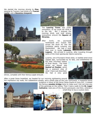 We started the morning driving to Pisa,
passing by Tuscany (see photo of a Tuscan
castle, and a Ravenna vineyard).




                                               The Leaning Tower was under
                                               renovation, so we could not climb it
                                               to the top.     But I enjoyed the
                                               morning stroll, and took photos
                                               everywhere around the Square of
                                               Miracles.

                                               After     lunch,   we     journeyed
                                                    northwards thru Tuscan hills
                                                    across the River Po into the
                                                    Lombardy plains crossing into
                                                    Switzerland.  We had a brief
                                                    stop over in lovely Lakeside
                                                    Lugano. We arrived in Lucerne, after traveling through
                                                    some of the most spectacular Alpine sceneries.

                                                     Lucerne, one of Europe’s finest cities, is nestled amid snow
                                                     capped alps, surrounded by its lake, and embellished by
                                                     the clear mountain waters
                                                     of River Reuss. The hotel
                                                     where we stayed was
                                                     Seehof at Fluelen, which
                                                     has a postcard view of
                                                     what I have just described.
                                                     We had a very good
dinner, complete with their famous apple streusel.

After a great Swiss breakfast, we headed for our morning sightseeing around
the impressive city walls, the cobblestone streets, and a photo stop at the Lion monument, a masterful stone
                                            sculpture in honor of the heroic Swiss Guard of Louis XVI. I crossed
                                            the famous wooden bridge twice to make sure I did not miss any
                                            of the paintings on the ceiling. Then I took a walk to the St. Leger
                                            Cathedral, took pics of the church graveyard, and then, entered a
                                                                            small shop to buy a cuckoo clock.
 
