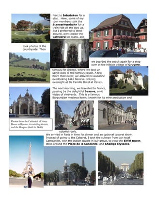 Next to Interlaken for a
                                       stop. Here, some of my
                                       tour members took the
                                       Stanserhornbahn for a
                                       train ride all the way up.
                                       But I preferred to stroll
                                       around, went inside the
                                       Cathedral at Stans, and


           took photos of the
           countryside. Then



                                                                    we boarded the coach again for a stop
                                                                    over at the hillside village of Gruyere,

                                       famous for cheese, where we took an
                                       uphill walk to the famous castle. A few
                                       more miles later, we arrived in Lausanne
                                       overlooking Lake Geneva, staying
                                       overnight at De Famille Hotel at Vevey.

                                       The next morning, we travelled to France,
                                       passing by the delightful Beaune, amid
                                       vistas of vineyards. This is a famous
                                       Burgundian medieval town, known for its wine production and




Photos show the Cathedral of Notre
Dame in Beaune, its winding streets,
and the Hospice (built in 1440).
                                            colorful roofs.
                                 We arrived in Paris in time for dinner and an optional cabaret show.
                                 Instead of going to the Cabaret, I took the subway from our hotel
                                 Campanille, with the Italian couple in our group, to view the Eiffel tower,
                                 stroll around the Place de la Concorde, and Champs Elyssees.
 