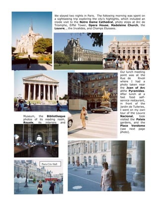 We stayed two nights in Paris. The following morning was spent on
                       a sightseeing trip exploring the city’s highlights, which included an
                       inside visit to the Notre Dame Cathedral, photo stops at Arc de
                       Triomphe, Eiffel Tower, Opera House, Madeleine Church, the
                       Louvre, , the Invalides, and Champs Elyssees.




                                                                         Our lunch meeting
                                                                         point was at the
                                                                         Rue de        Rivoli
                                                                         where I had a
                                                                         photo taken near
                                                                         the Joan of Arc
                                                                         atthe Pyramides.
                                                                         After lunch at a
                                                                         fast   food    self-
                                                                         service restaurant,
                                                                         in front of the
                                                                         Jardin de Tuileries,
                                                                         I went on my own
                                                                         tour of the Louvre
Museum, the Bibliotheque                                                 Nacional,      took
photos of its reading room,                                              visited the Palais
Royale,  its  interiors and                                              gardens, and the
                                                                         Place Vendome
                                                                         (see next page
                                                                         photo).




           Paris City Hall
 