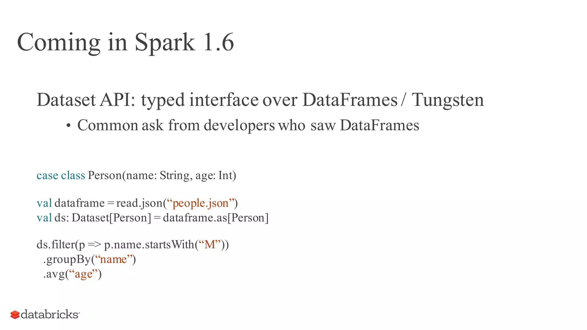 Coming in Spark 1.6
Dataset API: typed interface over DataFrames / Tungsten
• Common ask from developerswho saw DataFrames
case class Person(name: String, age: Int)
val dataframe = read.json(“people.json”)
val ds: Dataset[Person] = dataframe.as[Person]
ds.filter(p => p.name.startsWith(“M”))
.groupBy(“name”)
.avg(“age”)
 
