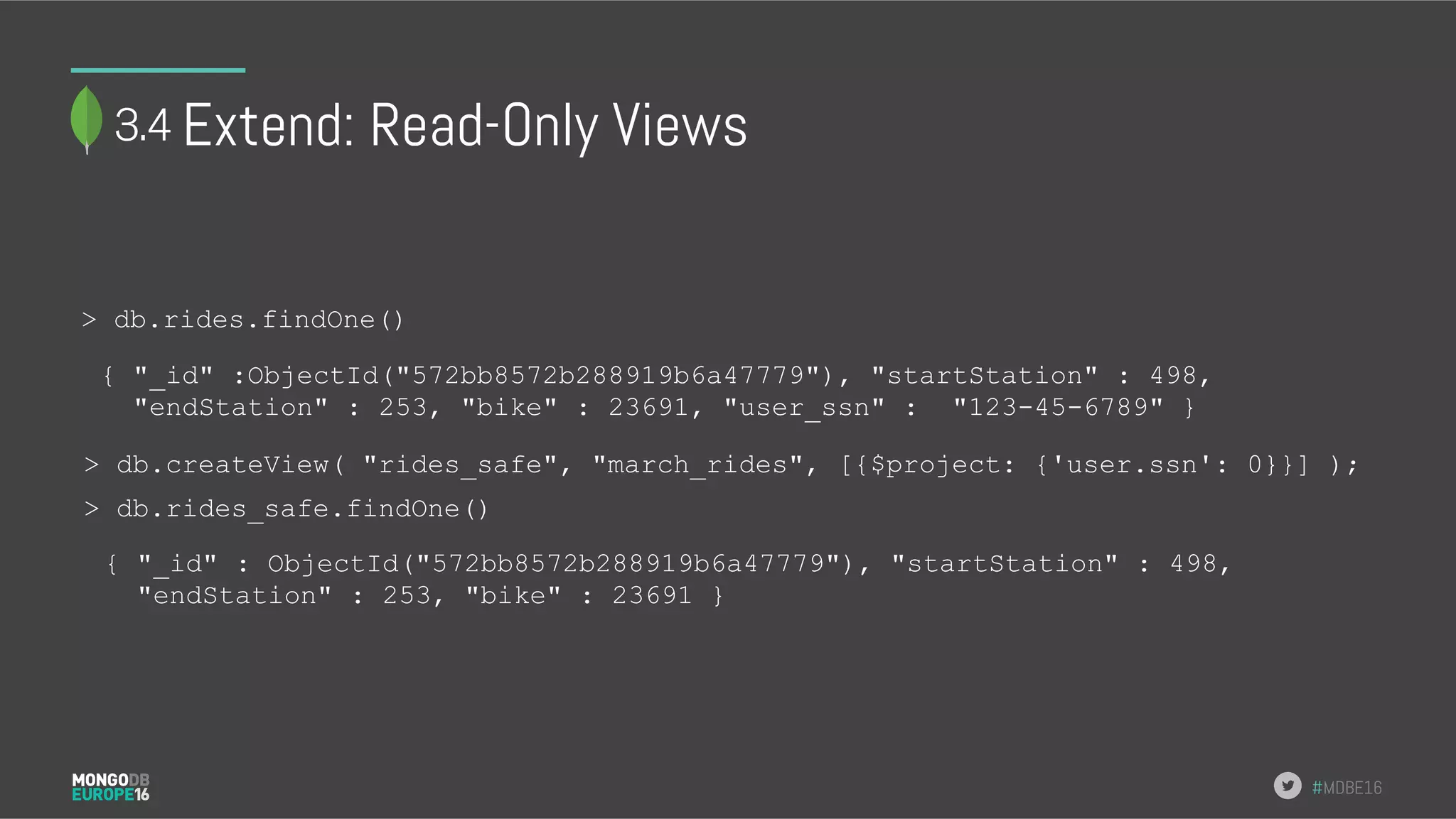 #MDBE16 Extend: Read-Only Views > db.rides.findOne() { "_id" : ObjectId("572bb8572b288919b6a47779"), "startStation" : 498, "endStation" : 253, "bike" : 23691 } > db.createView( "rides_safe", "march_rides", [{$project: {'user.ssn': 0}}] ); > db.rides_safe.findOne() { "_id" :ObjectId("572bb8572b288919b6a47779"), "startStation" : 498, "endStation" : 253, "bike" : 23691, "user_ssn" : "123-45-6789" } 