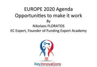 ©	Nikolaos	Floratos,	Fundingexpert.academy	
EUROPE	2020	Agenda	
OpportuniAes	to	make	it	work	
By		
Nikolaos	FLORATOS	
EC	Expert,	Founder	of	Funding	Expert	Academy	
 