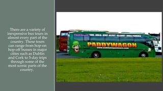 There are a variety of 
inexpensive bus tours in 
almost every part of the 
country. These tours 
can range from hop-on 
hop-off busses in major 
cities such as Dublin 
and Cork to 5-day trips 
through some of the 
most scenic parts of the 
country. 
 