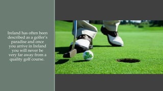Ireland has often been 
described as a golfer’s 
paradise and once 
you arrive in Ireland 
you will never be 
very far away from a 
quality golf course. 
 