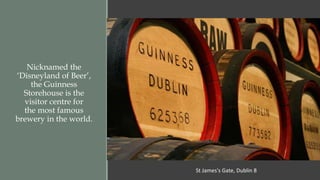 Nicknamed the 
‘Disneyland of Beer’, 
the Guinness 
Storehouse is the 
visitor centre for 
the most famous 
brewery in the world. 
St James's Gate, Dublin 8 
 