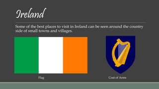 Ireland 
Some of the best places to visit in Ireland can be seen around the country 
side of small towns and villages. 
Flag Coat of Arms 
 