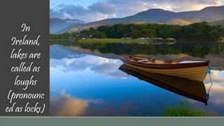 In 
Ireland, 
lakes are 
called as 
loughs 
(pronounc 
ed as locks) 
 