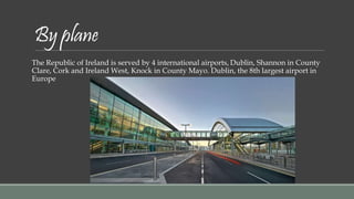 By plane 
The Republic of Ireland is served by 4 international airports, Dublin, Shannon in County 
Clare, Cork and Ireland West, Knock in County Mayo. Dublin, the 8th largest airport in 
Europe 
 
