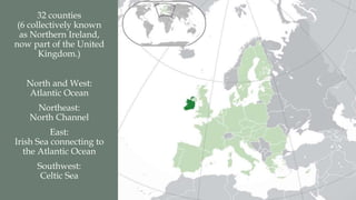 32 counties 
(6 collectively known 
as Northern Ireland, 
now part of the United 
Kingdom.) 
North and West: 
Atlantic Ocean 
Northeast: 
North Channel 
East: 
Irish Sea connecting to 
the Atlantic Ocean 
Southwest: 
Celtic Sea 
 