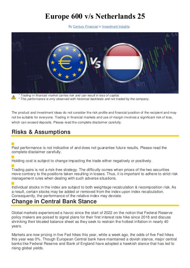 Europe 600 v/s Netherlands 25
By Century Financial in Investment Insights
* Trading in financial market carries risk and can result in loss of capital.
* This performance is only observed with historical backtests and not traded by the company.
The product and investment ideas do not consider the risk profile and financial position of the recipient and may
not be suitable for everyone. Trading in financial markets and use of margin involves a significant risk of loss,
which can exceed deposits. Please read the complete disclaimer carefully.
Risks & Assumptions
Past performance is not indicative of and does not guarantee future results. Please read the
complete disclaimer carefully.
Holding cost is subject to change impacting the trade either negatively or positively.
Trading pairs is not a risk-free strategy. The difficulty comes when prices of the two securities
move contrary to the positions taken resulting in losses. Thus, it is important to adhere to strict risk
management rules when dealing with such adverse situations.
Individual stocks in the index are subject to both weightage recalculation & recomposition risk. As
a result, certain stocks may be added or removed from the index upon index recalculation.
Consequently, the performance of the relative index may deviate.
Change in Central Bank Stance
Global markets experienced a havoc since the start of 2022 on the notion that Federal Reserve
policy makers are poised to signal plans for their first interest rate hike since 2018 and discuss
shrinking their bloated balance sheet as they seek to restrain the hottest inflation in nearly 40
years.
Markets are now pricing in five Fed hikes this year, while a week ago, the odds of five Fed hikes
this year was 0%. Though European Central bank have maintained a dovish stance, major central
banks like Federal Reserve and Bank of England have adopted a hawkish stance that has led to
rising global yields.
 