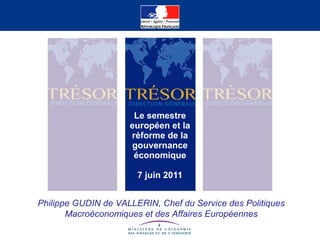 Le semestre européen et la réforme de la gouvernance économique 7 juin 2011 Philippe GUDIN de VALLERIN, Chef du Service des Politiques Macroéconomiques et des Affaires Européennes 
