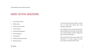 21
2016 EUROPEAN AI & DATA ANALYTICS REPORT
The most active 2016 venture investor in Europe
for AI is French Kima Ventures from serial
entrepreneurXavierNiel.
Irish originated Intercom received funding from
Mark Zuckerberg and Jack Dorsey. German credit-
score scaleup Kreditech received funding from
PeterThielandtheWorldBank.
More than 600 funds and business angels made
investments in AI based scaleups last year.
No EuropeanAI scaleupwent IPO in 2016.
MOST ACTIVE INVESTORS
1. Kima Ventures(France)
2. IBB (Germany)
3. SalesforceVentures(USA)
4. Ventech(France)
5. SunstoneCapital(Sweden)
6. NotionCapital(UK)
7. IQ Capital(UK)
8. AmadeusCapitalPartners(UK)
9. BpiFrance(France)
 