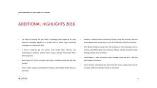 ADDITIONAL HIGHLIGHTS 2016
29
• The oldest AI company that got funded is Cambridge based Grapeshot. It’s using
advanced probability algorithms to provide data to better target advertising
campaignsandisfoundedin1992;
• 2 French companies got the Gartner Cool Vendor label: Alkemics and
ContentSquare; Synthesio, another French scaleup, received the Forrester Wave
2016recognition.
• Berlin based B2C FinTech company Clark closed a media-for-equity deal with Axel
Springer;
• Only 3 chatbot scaleups raised significant funding in 2016: Babylon Health, Recast.ai
andOrson.
• Aimotive, a Budapest based Autonomous Vehicle scaleup that received € 6M from
amongRobertBoschamongotherisaspin-offfromKishonti,aGeoTechcompany;
• 38 AI & Data Analytics scaleups have 100 employees or more employees (such as
Emarsys, Jobandtalent,Black Swan,Darktrace,PatSnap,Unbabel, Showpad, Feedzai,
Nutmeg,Inbenta,SwrveorOnfido);
• London based ET Index, an investor tools to manage carbon risk, got € 1.4M from
theEuropeanCommission;
• French Recast.ai is founded by four alumni from the famous coding school Ecole 42.
Itraised€ 1MfromthefounderofEcole42,XavierNiel.
2016 EUROPEAN AI & DATA ANALYTICS REPORT
 