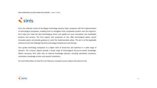 37
Sirris, the collective centre of the Belgian technology industry, helps companies with the implementation
of technological innovations, enabling them to strengthen their competitive position over the long-term.
Sirris helps you make the best technological choice and rapidly turn your innovations into marketable
products and services. The Sirris experts visit companies on site, offer technological advice, launch
innovation paths, and provide guidance to reach the implementation phase. The aim is to find applicable
solutionsto therealchallengesfacedbytechnologyentrepreneursandstartups.
Sirris guides technology companies to a higher level of know-how and expertise in a wide range of
domains. The in-house experts provide a broad range of technological and go-to-market knowledge.
Where necessary, Sirris relies also on external knowledge partners, including specialized companies,
universities,knowledgecentres,andresearchinstitutions.
For moreinformationon howSirriscan helpyourcompanysuccess, pleasevisitwww.sirris.be.
2016 EUROPEAN AI & DATA ANALYTICS REPORT ABOUT SIRRIS
 
