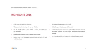 HIGHLIGHTS 2016
5
• € 1.8B across 306 dealsin 22 countries;
• UK is leadingbothin fundingandin numberof deals;
• The city with the highest number of deals is London, followed by Paris
and Stockholm;
• Kima Venturesis themost activeAI venturefundinEurope;
• Content driven is the most popular business model used by AI and Data
Analyticsscaleups;
• No EuropeanAI scaleupwent IPO in 2016;
• 83% of EuropeanAI scaleupsare B2B oriented;
• 8 AI based companies raised twice capital in the same year: Recast.AI,
Navya Tech, Kreditech, Aire Labs, Nutmeg, Brainshake, Honeycomb and
Unomaly;
• 6% of foundersor CEOs are femalein theAI & DataAnalyticsdomain.
2016 EUROPEAN AI & DATA ANALYTICS REPORT HIGHLIGHTS
 