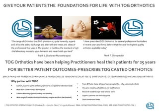 GIVE YOUR PATIENTS THE FOUNDATIONS FOR LIFE WITH TOG ORTHOTICS




        “The range of Orthotics that TOG produces is, quite honestly, superb                        “I have prescribed TOG Orthotics for several professional footballers
        and it has the ability to change and alter with the needs and ideas of                      in recent years and firmly believe that they are the highest quality
        the professional that uses it. The product is faultless-the standard is high                orthotics available today”
        -the laboratory moves to your demands and never holds you back”
                                            Frank S, Chartered Physiotherapist                                                    Mark T, Chiropractor


 TOG Orthotics have been helping Practitioners heal their patients for 25 years
    FOR BETTER PATIENT OUTCOMES-PRESCRIBE TOG CASTED ORTHOTICS
|BACK PAIN | HIP PAIN | KNEE PAIN | ANKLE PAIN | ACHILLES TENDONITIS | FLAT FEET | SHIN SPLINTS | OSTEOARTHRITIS | RHEUMATOID ARTHRITIS

        Why partner with TOG?
                                                                                                   Foam & Plaster Casts, 3D Laser Scans accepted for a fully-customised orthotic
              Custom, superior quality orthotics, tailored to your patients individual needs
                                                                                                   One price including all additions and modifications
              Made from 100% memory thermoplast
                                                                                                   Research-based IEurope-wide seminar series
              Lifetime Warranty against cracking and breaking
                                                                                                   Superb customer and clinical support
              Wide range of casted orthotics to suit every purpose and foot (See overleaf )
                                                                                                   Quick turnaround times


 | TOG ORTHOTICS INTERNATIONAL LTD. | Roslevan S.C., Ennis, Co. Clare | Tel + 353 65 68 41140 | EMAIL: INFO@TOGINTERNATIONAL.COM | WEB: WWW.TOGORTHOTICS.COM |
 