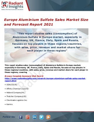 Follow Us:
Europe Aluminium Sulfate Sales Market Size
and Forecast Report 2021
This report studies sales (consumption) of Aluminium Sulfate in Europe market,
especially in Germany, UK, France, Italy, Spain and Russia, focuses on top players in
these regions/countries, with sales, price, revenue and market share for each player in
these regions, covering
Browse Complete Summary Click Here @
http://www.radiantinsights.com/research/europe-aluminium-sulfate-sales-market-
report-2021
• USALCO(US)
• Affinity Chemical LLC(US)
• Holland Company(HL)
• Thatcher Company(US)
• Chemtrade Logistics Inc.
• Kemira
“This report studies sales (consumption) of
Aluminium Sulfate in Europe market, especially in
Germany, UK, France, Italy, Spain and Russia,
focuses on top players in these regions/countries,
with sales, price, revenue and market share for
each player in these regions”
 