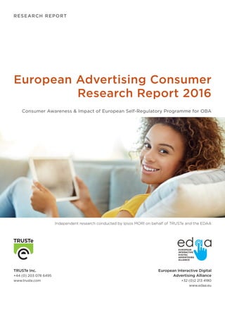RESEARCH REPORT
TRUSTe Inc.
+44 (0) 203 078 6495
www.truste.com
European Interactive Digital
Advertising Alliance
+32 (0)2 213 4180
www.edaa.eu
European Advertising Consumer
Research Report 2016
Consumer Awareness & Impact of European Self-Regulatory Programme for OBA
Independent research conducted by Ipsos MORI on behalf of TRUSTe and the EDAA
 