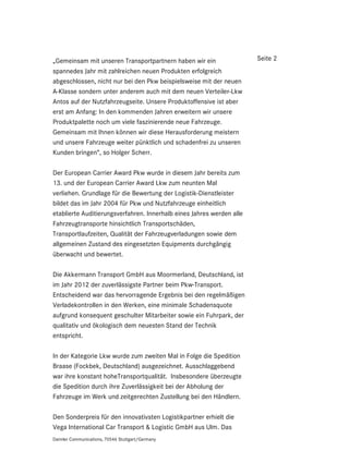 „Gemeinsam mit unseren Transportpartnern haben wir ein                 Seite 2
spannedes Jahr mit zahlreichen neuen Produkten erfolgreich
abgeschlossen, nicht nur bei den Pkw beispielsweise mit der neuen
A-Klasse sondern unter anderem auch mit dem neuen Verteiler-Lkw
Antos auf der Nutzfahrzeugseite. Unsere Produktoffensive ist aber
erst am Anfang: In den kommenden Jahren erweitern wir unsere
Produktpalette noch um viele faszinierende neue Fahrzeuge.
Gemeinsam mit Ihnen können wir diese Herausforderung meistern
und unsere Fahrzeuge weiter pünktlich und schadenfrei zu unseren
Kunden bringen“, so Holger Scherr.

Der European Carrier Award Pkw wurde in diesem Jahr bereits zum
13. und der European Carrier Award Lkw zum neunten Mal
verliehen. Grundlage für die Bewertung der Logistik-Dienstleister
bildet das im Jahr 2004 für Pkw und Nutzfahrzeuge einheitlich
etablierte Auditierungsverfahren. Innerhalb eines Jahres werden alle
Fahrzeugtransporte hinsichtlich Transportschäden,
Transportlaufzeiten, Qualität der Fahrzeugverladungen sowie dem
allgemeinen Zustand des eingesetzten Equipments durchgängig
überwacht und bewertet.

Die Akkermann Transport GmbH aus Moormerland, Deutschland, ist
im Jahr 2012 der zuverlässigste Partner beim Pkw-Transport.
Entscheidend war das hervorragende Ergebnis bei den regelmäßigen
Verladekontrollen in den Werken, eine minimale Schadensquote
aufgrund konsequent geschulter Mitarbeiter sowie ein Fuhrpark, der
qualitativ und ökologisch dem neuesten Stand der Technik
entspricht.

In der Kategorie Lkw wurde zum zweiten Mal in Folge die Spedition
Braase (Fockbek, Deutschland) ausgezeichnet. Ausschlaggebend
war ihre konstant hoheTransportqualität. Insbesondere überzeugte
die Spedition durch ihre Zuverlässigkeit bei der Abholung der
Fahrzeuge im Werk und zeitgerechten Zustellung bei den Händlern.

Den Sonderpreis für den innovativsten Logistikpartner erhielt die
Vega International Car Transport & Logistic GmbH aus Ulm. Das
Daimler Communications, 70546 Stuttgart/Germany
 