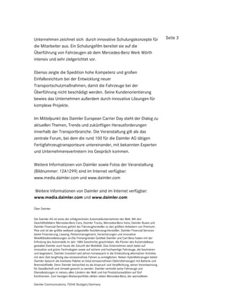 Unternehmen zeichnet sich durch innovative Schulungskonzepte für                                     Seite 3
die Mitarbeiter aus. Ein Schulungsfilm bereitet sie auf die
Überführung von Fahrzeugen ab dem Mercedes-Benz Werk Wörth
intensiv und sehr zielgerichtet vor.

Ebenso zeigte die Spedition hohe Kompetenz und großen
Einfallsreichtum bei der Entwicklung neuer
Transportschutzmaßnahmen, damit die Fahrzeuge bei der
Überführung nicht beschädigt werden. Seine Kundenorientierung
bewies das Unternehmen außerdem durch innovative Lösungen für
komplexe Projekte.

Im Mittelpunkt des Daimler European Carrier Day steht der Dialog zu
aktuellen Themen, Trends und zukünftigen Herausforderungen
innerhalb der Transportbranche. Die Veranstaltung gilt als das
zentrale Forum, bei dem die rund 100 für die Daimler AG tätigen
Fertigfahrzeugtransporteure untereinander, mit bekannten Experten
und Unternehmensvertretern ins Gespräch kommen.

Weitere Informationen von Daimler sowie Fotos der Veranstaltung
(Bildnummer: 12A1299) sind im Internet verfügbar:
www.media.daimler.com und www.daimler.com

Weitere Informationen von Daimler sind im Internet verfügbar:
www.media.daimler.com und www.daimler.com

Über Daimler


Die Daimler AG ist eines der erfolgreichsten Automobilunternehmen der Welt. Mit den
Geschäftsfeldern Mercedes-Benz Cars, Daimler Trucks, Mercedes-Benz Vans, Daimler Buses und
Daimler Financial Services gehört der Fahrzeughersteller zu den größten Anbietern von Premium-
Pkw und ist der größte weltweit aufgestellte Nutzfahrzeug-Hersteller. Daimler Financial Services
bietet Finanzierung, Leasing, Flottenmanagement, Versicherungen und innovative
Mobilitätsdienstleistungen an.Die Firmengründer Gottlieb Daimler und Carl Benz haben mit der
Erfindung des Automobils im Jahr 1886 Geschichte geschrieben. Als Pionier des Automobilbaus
gestaltet Daimler auch heute die Zukunft der Mobilität: Das Unternehmen setzt dabei auf
innovative und grüne Technologien sowie auf sichere und hochwertige Fahrzeuge, die faszinieren
und begeistern. Daimler investiert seit Jahren konsequent in die Entwicklung alternativer Antriebe
mit dem Ziel, langfristig das emissionsfreie Fahren zu ermöglichen. Neben Hybridfahrzeugen bietet
Daimler dadurch die breiteste Palette an lokal emissionsfreien Elektrofahrzeugen mit Batterie und
Brennstoffzelle. Denn Daimler betrachtet es als Anspruch und Verpflichtung, seiner Verantwortung
für Gesellschaft und Umwelt gerecht zu werden. Daimler vertreibt seine Fahrzeuge und
Dienstleistungen in nahezu allen Ländern der Welt und hat Produktionsstätten auf fünf
Kontinenten. Zum heutigen Markenportfolio zählen neben Mercedes-Benz, der wertvollsten

Daimler Communications, 70546 Stuttgart/Germany
 