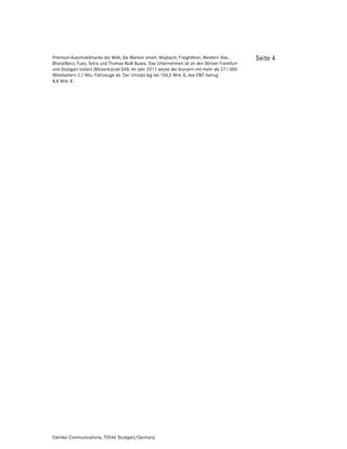 Premium-Automobilmarke der Welt, die Marken smart, Maybach, Freightliner, Western Star,          Seite 4
BharatBenz, Fuso, Setra und Thomas Built Buses. Das Unternehmen ist an den Börsen Frankfurt
und Stuttgart notiert (Börsenkürzel DAI). Im Jahr 2011 setzte der Konzern mit mehr als 271.000
Mitarbeitern 2,1 Mio. Fahrzeuge ab. Der Umsatz lag bei 106,5 Mrd. €, das EBIT betrug
8,8 Mrd. €.




Daimler Communications, 70546 Stuttgart/Germany
 