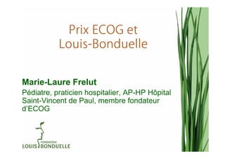 Prix ECOG et
           Louis-
           Louis-Bonduelle


Marie-Laure Frelut
Pédiatre, praticien hospitalier, AP-HP Hôpital
Saint-Vincent de Paul, membre fondateur
d’ECOG
 