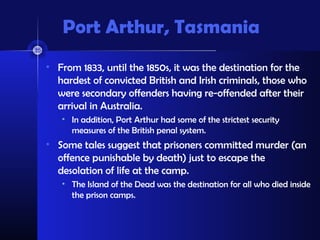 Port Arthur, Tasmania
• From 1833, until the 1850s, it was the destination for the
hardest of convicted British and Irish criminals, those who
were secondary offenders having re-offended after their
arrival in Australia.
• In addition, Port Arthur had some of the strictest security
measures of the British penal system.
• Some tales suggest that prisoners committed murder (an
offence punishable by death) just to escape the
desolation of life at the camp.
• The Island of the Dead was the destination for all who died inside
the prison camps.
 