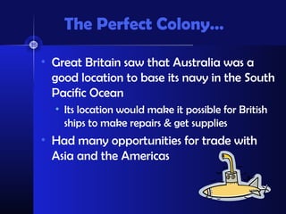 The Perfect Colony…
• Great Britain saw that Australia was a
good location to base its navy in the South
Pacific Ocean
• Its location would make it possible for British
ships to make repairs & get supplies
• Had many opportunities for trade with
Asia and the Americas
 