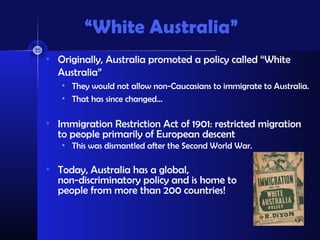 “White Australia”
• Originally, Australia promoted a policy called “White
Australia”
• They would not allow non-Caucasians to immigrate to Australia.
• That has since changed…
• Immigration Restriction Act of 1901: restricted migration
to people primarily of European descent
• This was dismantled after the Second World War.
• Today, Australia has a global,
non-discriminatory policy and is home to
people from more than 200 countries!
 