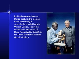 • In this photograph Mervyn
Bishop captures the moment
when the country is
symbolically handed back to
Vincent Lingiari, one of the
traditional land owners of
Dagu Ragu (Wattie Creek), by
the Prime Minister of the day,
Gough Whitlam.
 