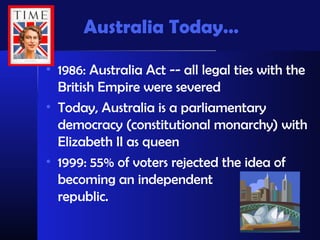 Australia Today…
• 1986: Australia Act -- all legal ties with the
British Empire were severed
• Today, Australia is a parliamentary
democracy (constitutional monarchy) with
Elizabeth II as queen
• 1999: 55% of voters rejected the idea of
becoming an independent
republic.
 