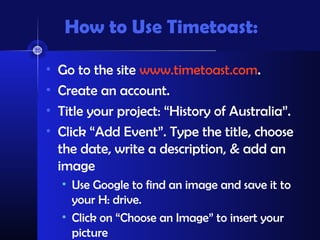 How to Use Timetoast:
• Go to the site www.timetoast.com.
• Create an account.
• Title your project: “History of Australia”.
• Click “Add Event”. Type the title, choose
the date, write a description, & add an
image
• Use Google to find an image and save it to
your H: drive.
• Click on “Choose an Image” to insert your
picture
 
