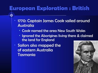 European Exploration : British
• 1770: Captain James Cook sailed around
Australia
• Cook named the area New South Wales
• Ignored the Aborigines living there & claimed
the land for England
• Sailors also mapped the coast
of eastern Australia &
Tasmania
 
