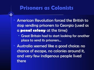 Prisoners as Colonists
• American Revolution forced the British to
stop sending prisoners to Georgia (used as
a penal colony at the time)
• Great Britain had to start looking for another
place to send its prisoners…
• Australia seemed like a good choice: no
chance of escape, no colonies around it,
and very few indigenous people lived
there
 