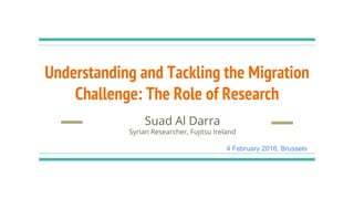 Understanding and Tackling the Migration
Challenge: The Role of Research
Suad Al Darra
Syrian Researcher, Fujitsu Ireland
4 February 2016, Brussels
 