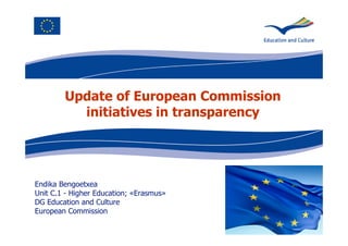 Update of European Commission 
initiatives in transparency 
Endika Bengoetxea 
Unit C.1 - Higher Education; «Erasmus» 
DG Education and Culture 
European Commission 
 