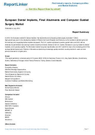 ReportLinker Find Industry reports, Company profiles
and Market Statistics
>> Get this Report Now by email!
European Dental Implants, Final Abutments and Computer Guided
Surgery Market
Published on July 2013
Report Summary
In 2012, the European market for dental implants, final abutments and computer guided surgery exceeded '1 billion.
High growth was seen in the developing markets of Poland, the Czech Republic and Romania, as the number of dentists grew and
the learning curve regarding dental implants decreased. The U.K. market maintained a positive growth rate over 2012, with its
relatively low penetration rate and high number of premium brands. Similar to the U.K. market, Romania is a young market for dental
implants, and is growing rapidly. The Romanian market has grown significantly over 2011 and 2012, due to the increasing price of the
average dental implant sold. Patients in Romania are becoming increasingly quality-sensitive, causing doctors to seek out more
premium brands for a higher price.
Scope:
This report pertains to a forecast period of 10 years (2009 ' 2019) for Germany, France, U.K., Italy, Spain, Benelux, Scandinavia,
Austria, Switzerland, Portugal, Israel, Poland, Romania, Turkey, Greece, Czech Rebublic.
Report Contents:
Competitor Analysis
Identified Strategic Opportunities
Market Overview by Segment & Country
Trend Analysis by Segment & Country
Market Drivers & Limiters
Mergers & Acquisitions
Customer Feedback and Market Monitoring
Main Segments Included:
Dental Implant Market
Final Abutment Market
Companies Included:
Zimmer
MIS Implant
Biohorizons
Sweden & Martina
DENTSPLY Implants
Nobel Biocare
BIOMET 3i
CAMLOG
Klockner
BEGO
Straumann
Others Include:
European Dental Implants, Final Abutments and Computer Guided Surgery Market (From Slideshare) Page 1/7
 