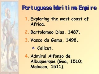 Portuguese Maritime Empire Exploring the west coast of Africa. Bartolomeo Dias, 1487. Vasco da Gama, 1498. Calicut. Admiral Alfonso de Albuquerque (Goa, 1510; Malacca, 1511). 