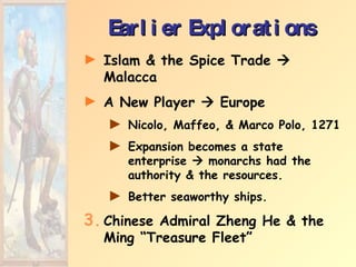 Earlier Explorations Islam & the Spice Trade    Malacca A New Player    Europe Nicolo, Maffeo, & Marco Polo, 1271 Expansion becomes a state enterprise    monarchs had the authority & the resources. Better seaworthy ships.  Chinese Admiral Zheng He & the Ming “Treasure Fleet”  