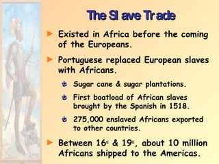The Slave Trade Existed in Africa before the coming of the Europeans. Portuguese replaced European slaves with Africans. Sugar cane & sugar plantations. First boatload of African slaves brought by the Spanish in 1518. 275,000 enslaved Africans exported to other countries. Between 16 c  & 19 c , about 10 million Africans shipped to the Americas. 