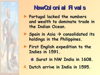 New Colonial Rivals Portugal lacked the numbers and wealth to dominate trade in the Indian Ocean. Spain in Asia    consolidated its holdings in the Philippines. First English expedition to the Indies in 1591. Surat in NW India in 1608. Dutch arrive in India in 1595. 