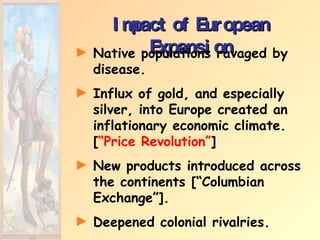 Impact of European Expansion Native populations ravaged by disease. Influx of gold, and especially silver, into Europe created an inflationary economic climate. [ “Price Revolution” ] New products introduced across the continents [“Columbian Exchange”]. Deepened colonial rivalries. 