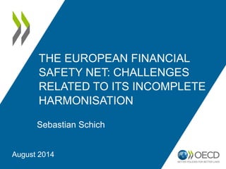 THE EUROPEAN FINANCIAL
SAFETY NET: CHALLENGES
RELATED TO ITS INCOMPLETE
HARMONISATION
Sebastian Schich
August 2014
 