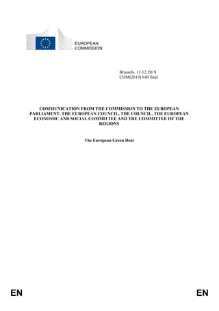 EN EN
EUROPEAN
COMMISSION
Brussels, 11.12.2019
COM(2019) 640 final
COMMUNICATION FROM THE COMMISSION TO THE EUROPEAN
PARLIAMENT, THE EUROPEAN COUNCIL, THE COUNCIL, THE EUROPEAN
ECONOMIC AND SOCIAL COMMITTEE AND THE COMMITTEE OF THE
REGIONS
The European Green Deal
 