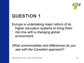 QUESTION 1 Europe is undertaking major reform of its higher education systems to bring them into line with a changing global environment. What commonalities and differences do you see with the Canadian approach? CBIE Conference, St.Johns, Canada  2nd November 2008 