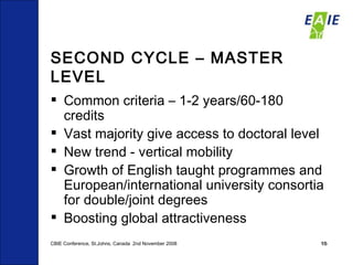 SECOND CYCLE – MASTER LEVEL Common criteria – 1-2 years/60-180 credits Vast majority give access to doctoral level New trend - vertical mobility  Growth of English taught programmes and European/international university consortia for double/joint degrees  Boosting global attractiveness CBIE Conference, St.Johns, Canada  2nd November 2008 
